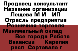 Продавец-консультант › Название организации ­ Лещева М.И., ИП › Отрасль предприятия ­ Розничная торговля › Минимальный оклад ­ 15 000 - Все города Работа » Вакансии   . Карелия респ.,Сортавала г.